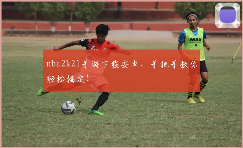 nba2k21手游下载安卓，手把手教你轻松搞定！