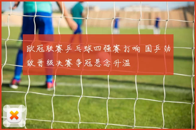 欧冠联赛乒乓球四强赛打响 国乒劲敌晋级决赛争冠悬念升温