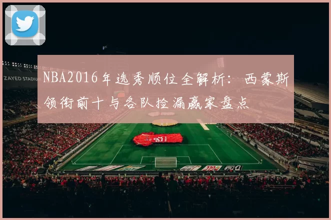 NBA2016年选秀顺位全解析：西蒙斯领衔前十与各队捡漏赢家盘点