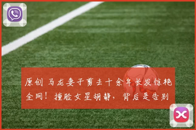 原创 马龙妻子剪去十余年长发惊艳全网！撞脸女星胡静，背后是告别过去、活出自我的勇气。看奥运冠军家庭如何从网络暴力中走出，收获平凡幸福