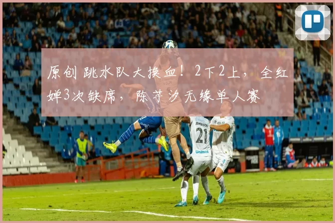 原创 跳水队大换血！2下2上，全红婵3次缺席，陈芋汐无缘单人赛