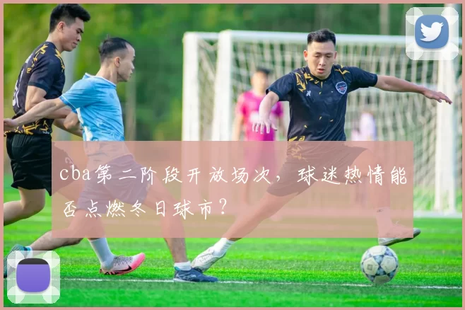 cba第二阶段开放场次，球迷热情能否点燃冬日球市？