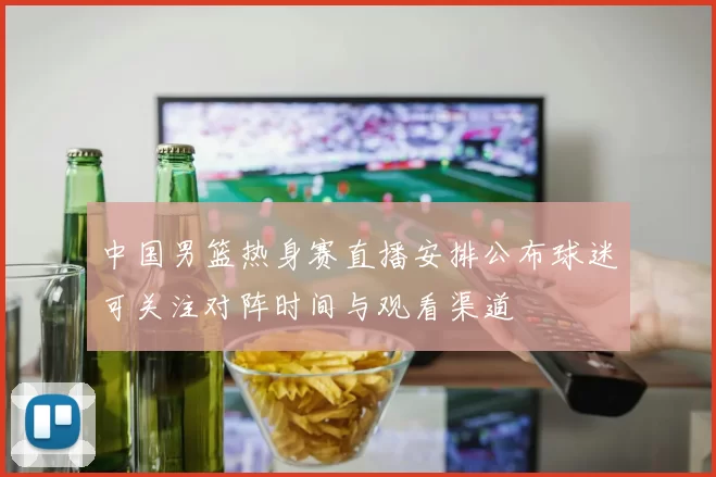 中国男篮热身赛直播安排公布球迷可关注对阵时间与观看渠道