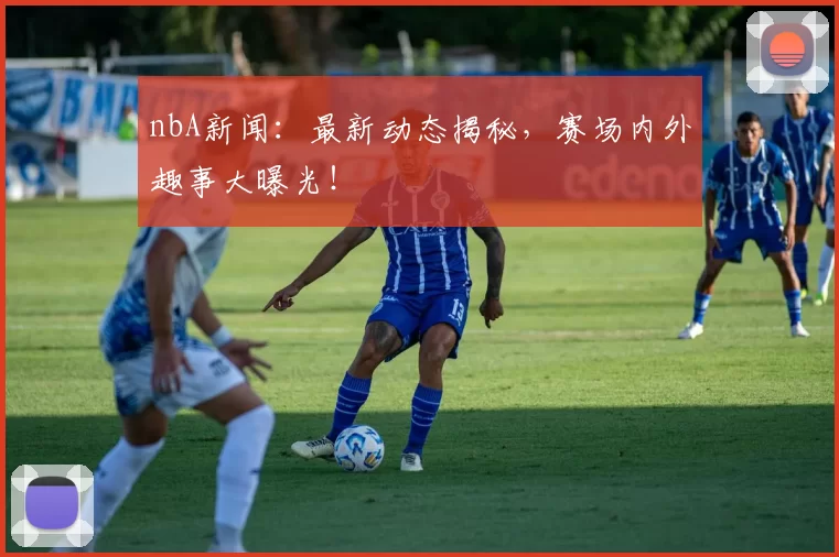 nbA新闻：最新动态揭秘，赛场内外趣事大曝光！
