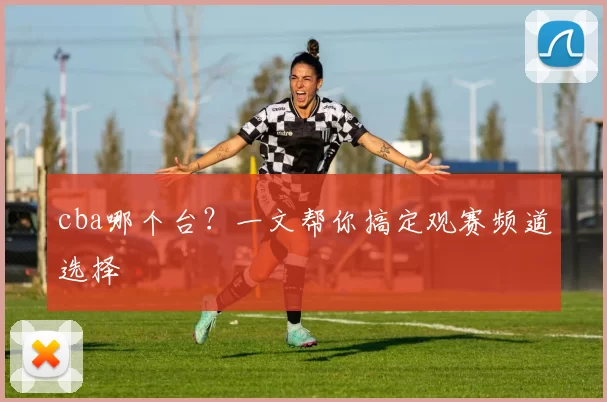cba哪个台？一文帮你搞定观赛频道选择