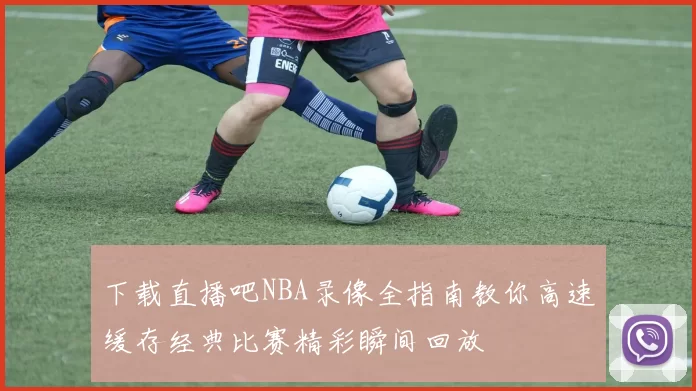 下载直播吧NBA录像全指南教你高速缓存经典比赛精彩瞬间回放