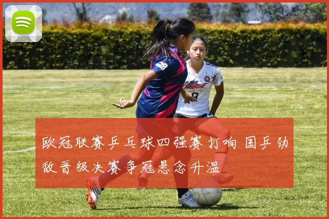 欧冠联赛乒乓球四强赛打响 国乒劲敌晋级决赛争冠悬念升温