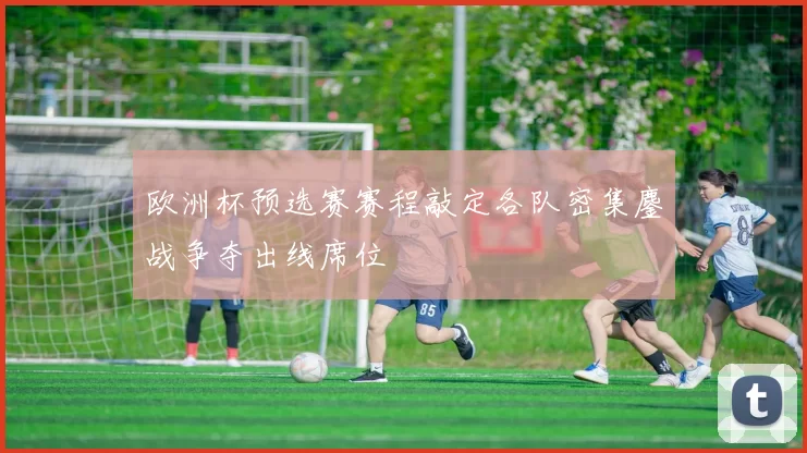欧洲杯预选赛赛程敲定各队密集鏖战争夺出线席位