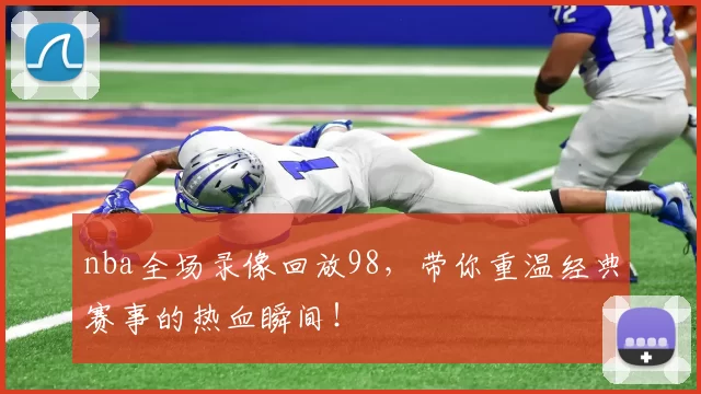 nba全场录像回放98，带你重温经典赛事的热血瞬间！