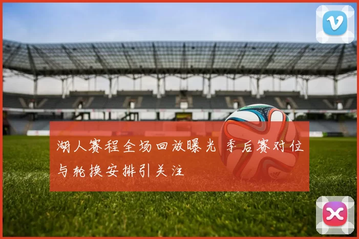 湖人赛程全场回放曝光 季后赛对位与轮换安排引关注