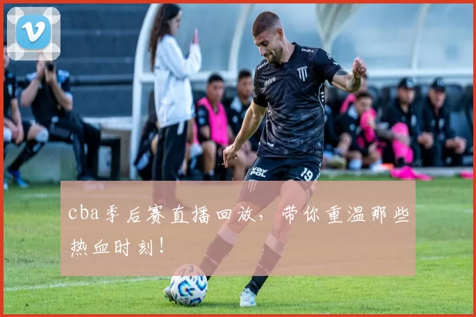 cba季后赛直播回放，带你重温那些热血时刻！