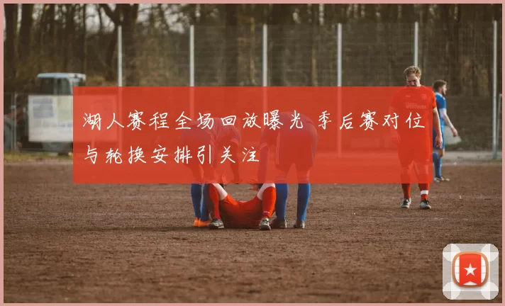 湖人赛程全场回放曝光 季后赛对位与轮换安排引关注