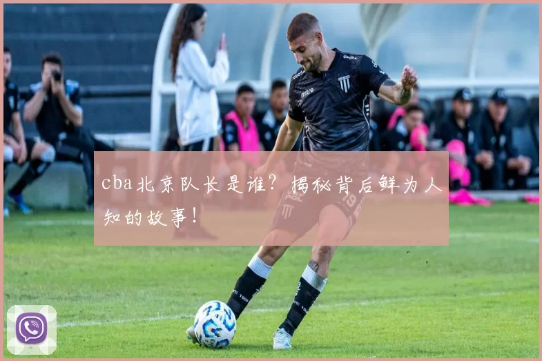 cba北京队长是谁？揭秘背后鲜为人知的故事！