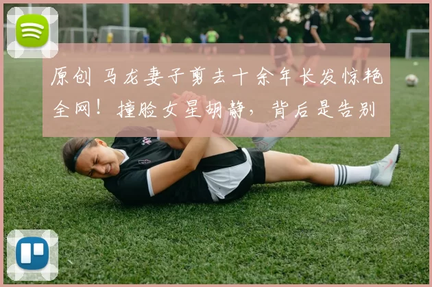 原创 马龙妻子剪去十余年长发惊艳全网！撞脸女星胡静，背后是告别过去、活出自我的勇气。看奥运冠军家庭如何从网络暴力中走出，收获平凡幸福